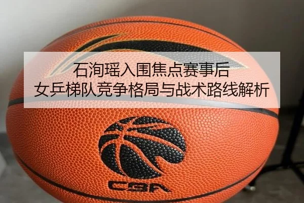 石洵瑶入围焦点赛事后 女乒梯队竞争格局与战术路线解析