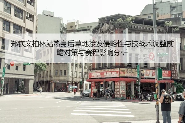 郑钦文柏林站热身后草地接发侵略性与技战术调整前瞻对策与赛程影响分析